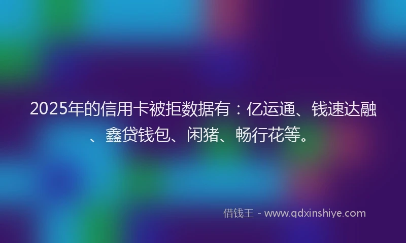 2025年的信用卡被拒数据有：亿运通、钱速达融、鑫贷钱包、闲猪、畅行花等。