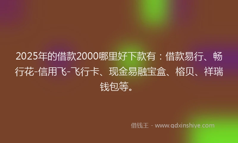 2025年的借款2000哪里好下款有：借款易行、畅行花-信用飞-飞行卡、现金易融宝盒、榕贝、祥瑞钱包等。