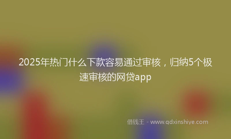 2025年热门什么下款容易通过审核，归纳5个极速审核的网贷app