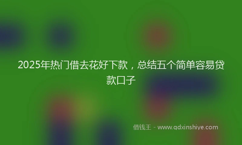 2025年热门借去花好下款，总结五个简单容易贷款口子