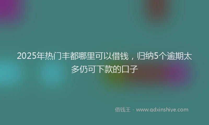 2025年热门丰都哪里可以借钱，归纳5个逾期太多仍可下款的口子