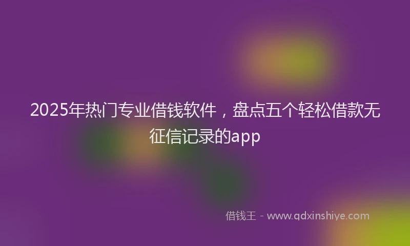 2025年热门专业借钱软件,盘点五个轻松借款无征信记录的app