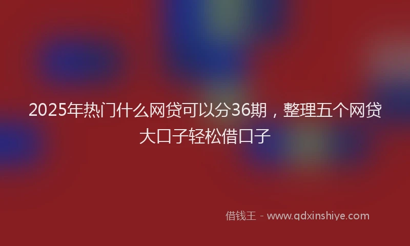 2025年热门什么网贷可以分36期，整理五个网贷大口子轻松借口子