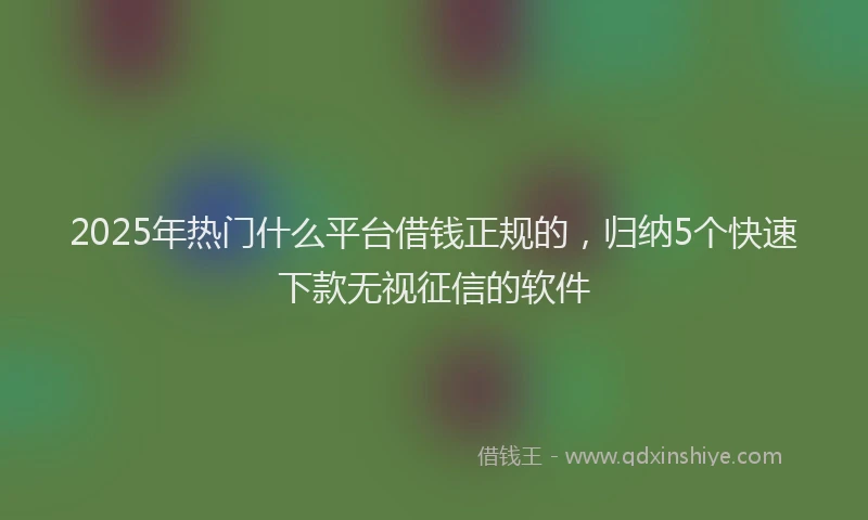 2025年热门什么平台借钱正规的，归纳5个快速下款无视征信的软件