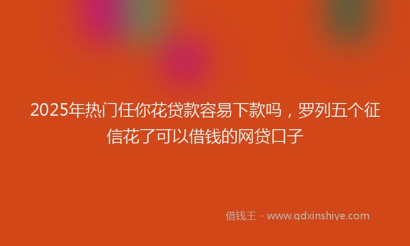 2025年热门任你花贷款容易下款吗，罗列五个征信花了可以借钱的网贷口子