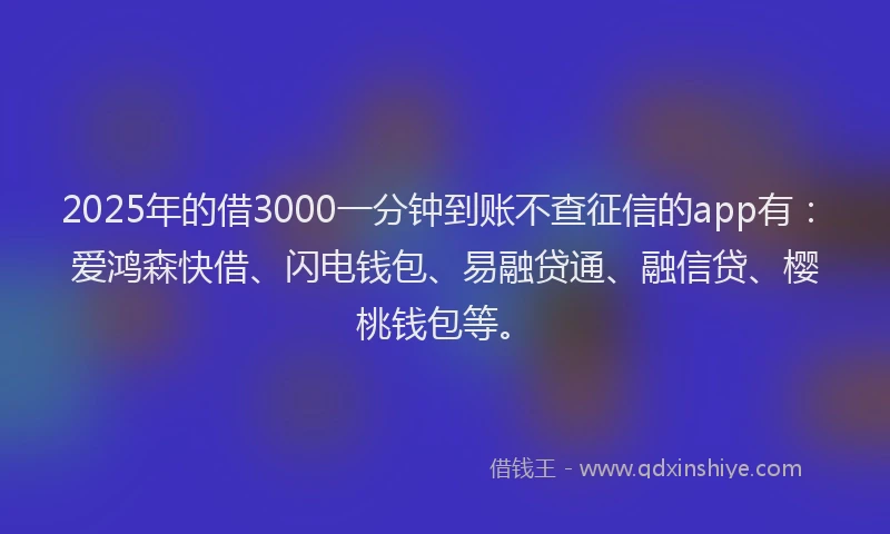 2025年的借3000一分钟到账不查征信的app有：爱鸿森快借、闪电钱包、易融贷通、融信贷、樱桃钱包等。