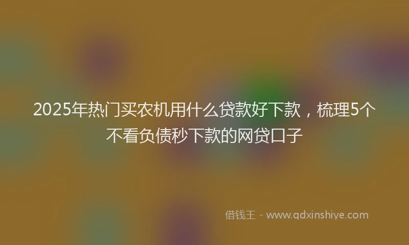2025年热门买农机用什么贷款好下款，梳理5个不看负债秒下款的网贷口子