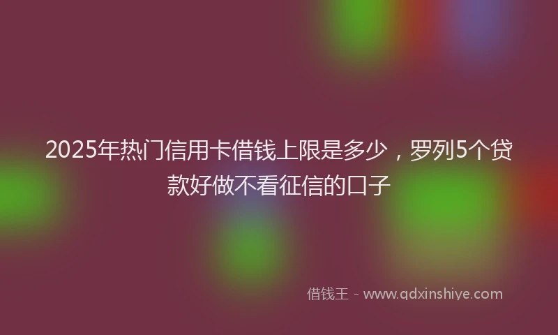 2025年热门信用卡借钱上限是多少，罗列5个贷款好做不看征信的口子