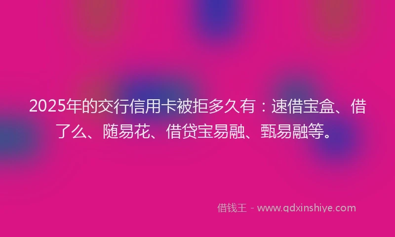 2025年的交行信用卡被拒多久有：速借宝盒、借了么、随易花、借贷宝易融、甄易融等。