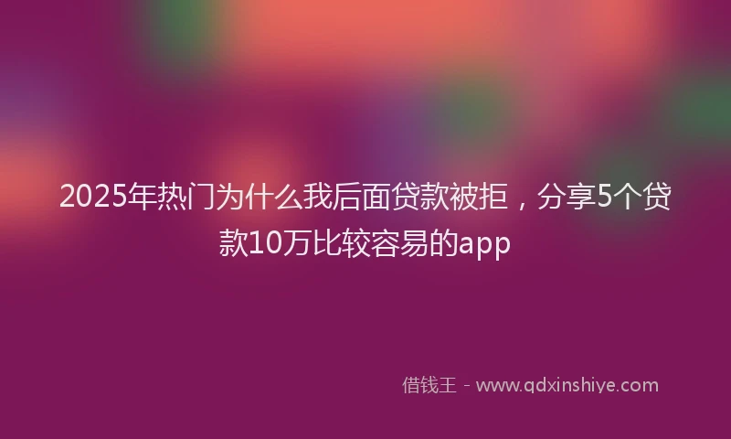 2025年热门为什么我后面贷款被拒，分享5个贷款10万比较容易的app