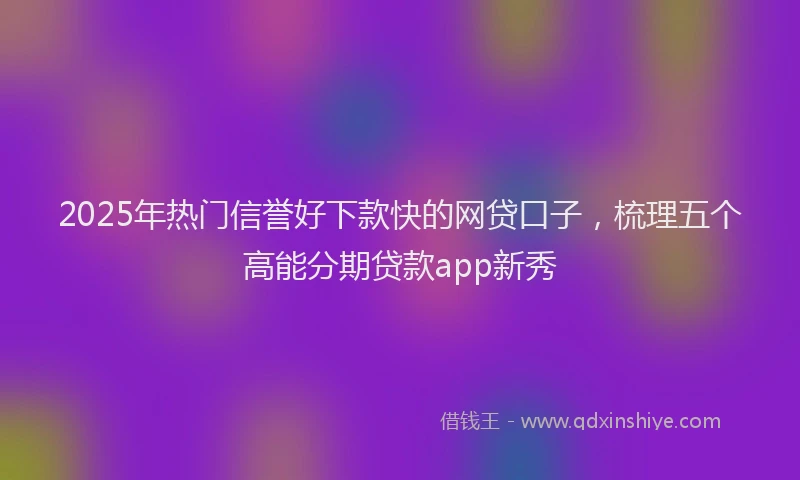 2025年热门信誉好下款快的网贷口子，梳理五个高能分期贷款app新秀