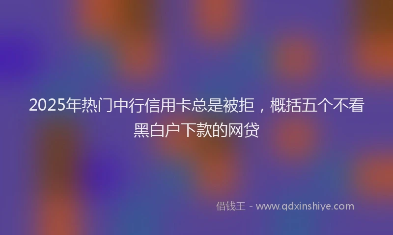 2025年热门中行信用卡总是被拒，概括五个不看黑白户下款的网贷