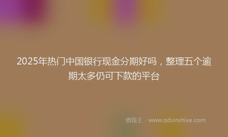 2025年热门中国银行现金分期好吗，整理五个逾期太多仍可下款的平台