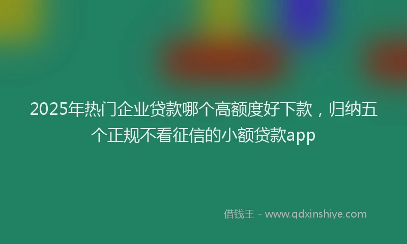 2025年热门企业贷款哪个高额度好下款，归纳五个正规不看征信的小额贷款app