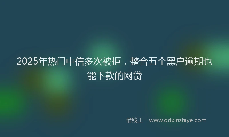 2025年热门中信多次被拒，整合五个黑户逾期也能下款的网贷