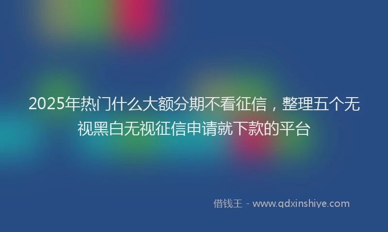 2025年热门什么大额分期不看征信，整理五个无视黑白无视征信申请就下款的平台