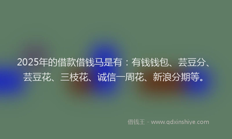 2025年的借款借钱马是有：有钱钱包、芸豆分、芸豆花、三枝花、诚信一周花、新浪分期等。
