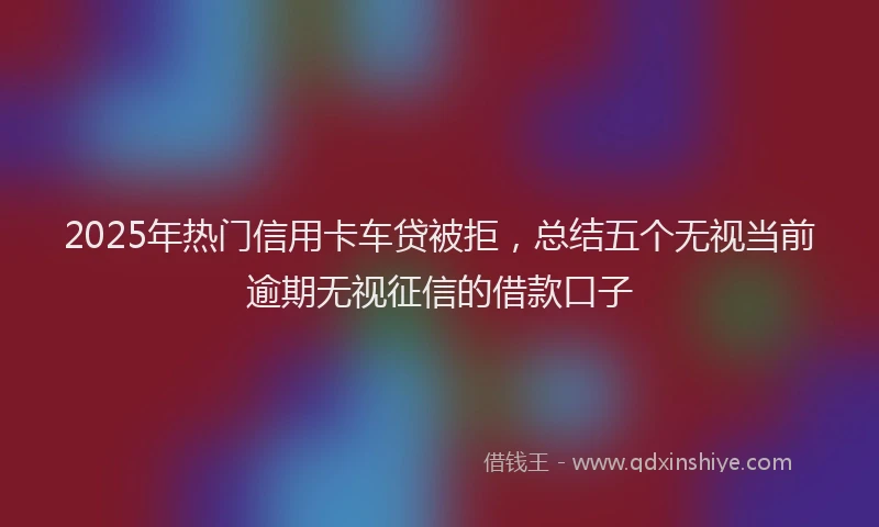 2025年热门信用卡车贷被拒，总结五个无视当前逾期无视征信的借款口子