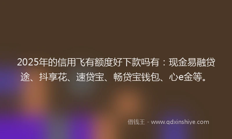 2025年的信用飞有额度好下款吗有：现金易融贷途、抖享花、速贷宝、畅贷宝钱包、心e金等。