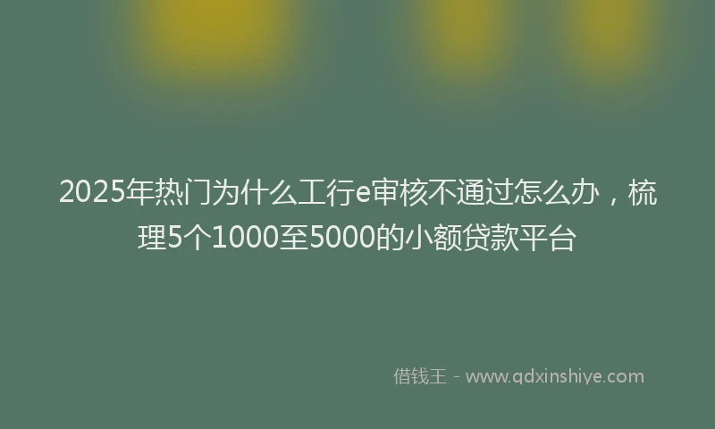 2025年热门为什么工行e审核不通过怎么办，梳理5个1000至5000的小额贷款平台