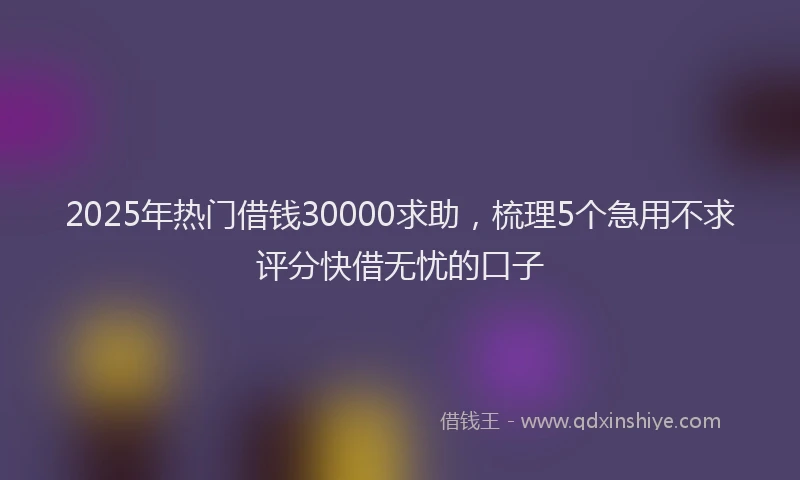 2025年热门借钱30000求助，梳理5个急用不求评分快借无忧的口子