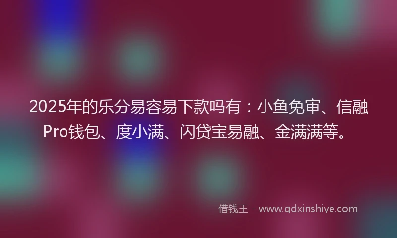 2025年的乐分易容易下款吗有：小鱼免审、信融Pro钱包、度小满、闪贷宝易融、金满满等。