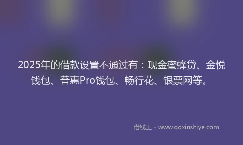 2025年的借款设置不通过有：现金蜜蜂贷、金悦钱包、普惠Pro钱包、畅行花、银票网等。