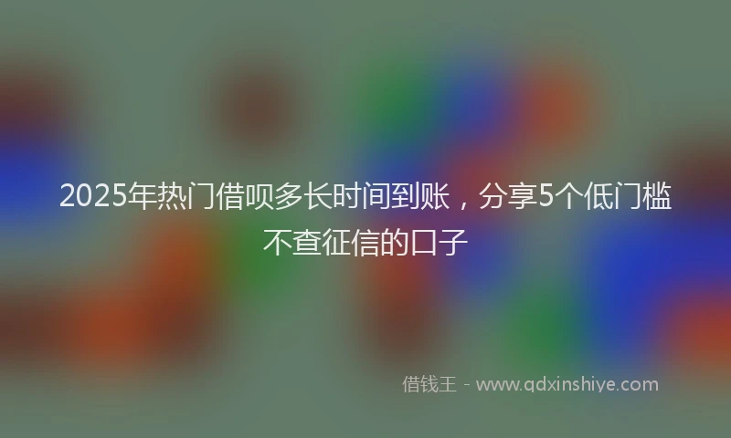 2025年热门借呗多长时间到账，分享5个低门槛不查征信的口子
