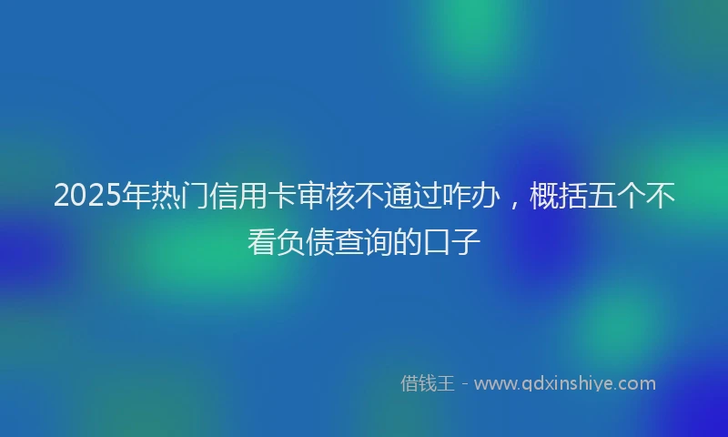 2025年热门信用卡审核不通过咋办，概括五个不看负债查询的口子