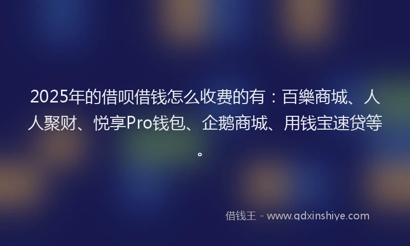 2025年的借呗借钱怎么收费的有：百樂商城、人人聚财、悦享Pro钱包、企鹅商城、用钱宝速贷等。
