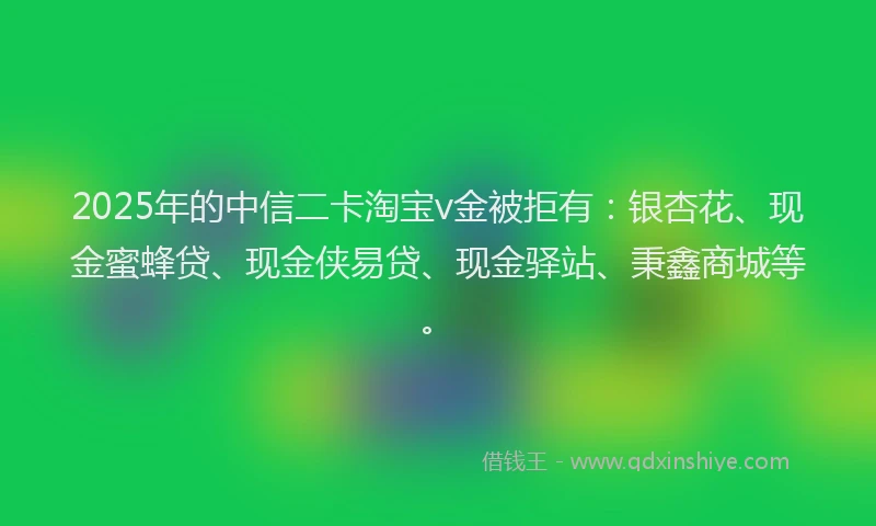 2025年的中信二卡淘宝v金被拒有：银杏花、现金蜜蜂贷、现金侠易贷、现金驿站、秉鑫商城等。