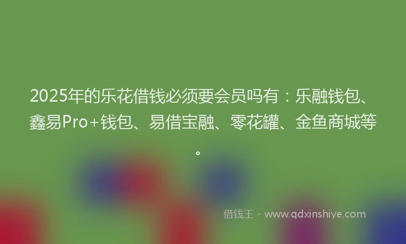 2025年的乐花借钱必须要会员吗有：乐融钱包、鑫易Pro+钱包、易借宝融、零花罐、金鱼商城等。