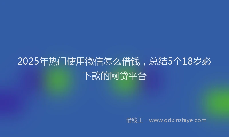 2025年热门使用微信怎么借钱，总结5个18岁必下款的网贷平台