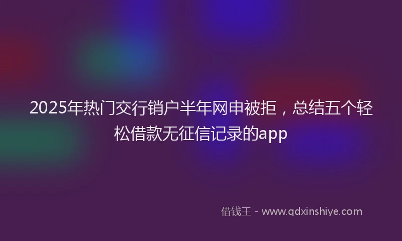 2025年热门交行销户半年网申被拒，总结五个轻松借款无征信记录的app