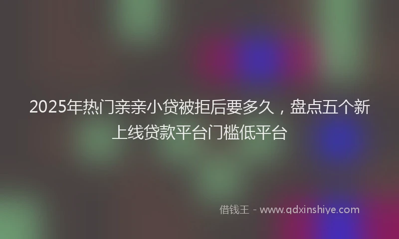2025年热门亲亲小贷被拒后要多久，盘点五个新上线贷款平台门槛低平台