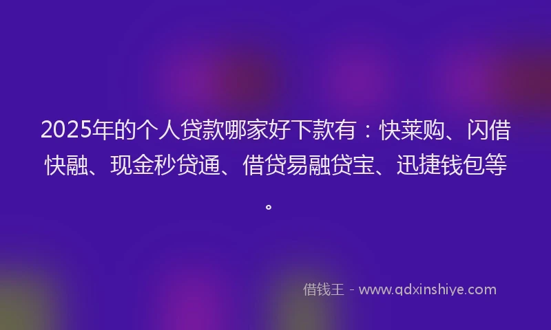 2025年的个人贷款哪家好下款有：快莱购、闪借快融、现金秒贷通、借贷易融贷宝、迅捷钱包等。
