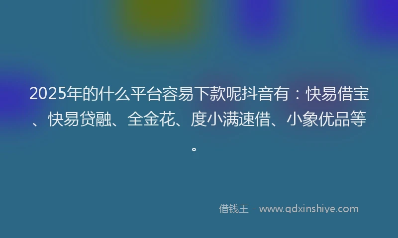 2025年的什么平台容易下款呢抖音有：快易借宝、快易贷融、全金花、度小满速借、小象优品等。