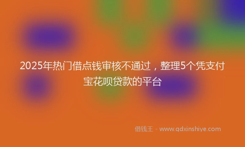 2025年热门借点钱审核不通过，整理5个凭支付宝花呗贷款的平台