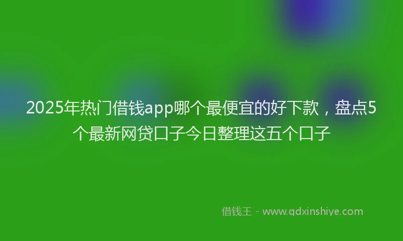 2025年热门借钱app哪个最便宜的好下款，盘点5个最新网贷口子今日整理这五个口子
