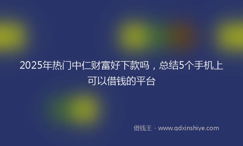 2025年热门中仁财富好下款吗，总结5个手机上可以借钱的平台