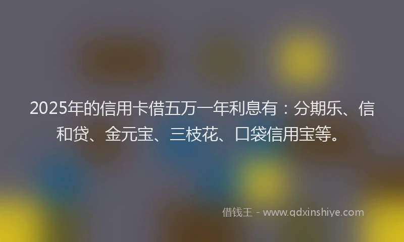 2025年的信用卡借五万一年利息有：分期乐、信和贷、金元宝、三枝花、口袋信用宝等。