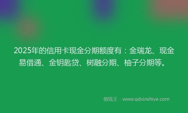 2025年的信用卡现金分期额度有：金瑞龙、现金易借通、金钥匙贷、树融分期、柚子分期等。
