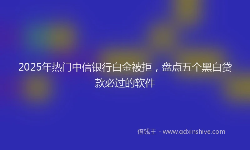 2025年热门中信银行白金被拒，盘点五个黑白贷款必过的软件