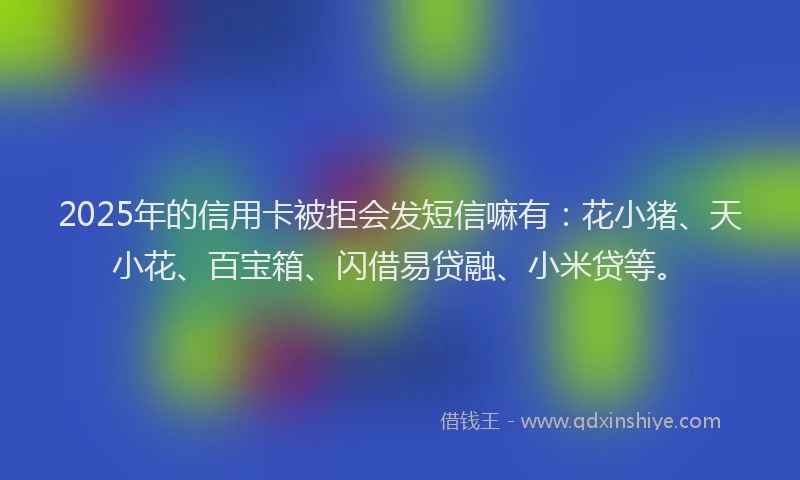 2025年的信用卡被拒会发短信嘛有：花小猪、天小花、百宝箱、闪借易贷融、小米贷等。