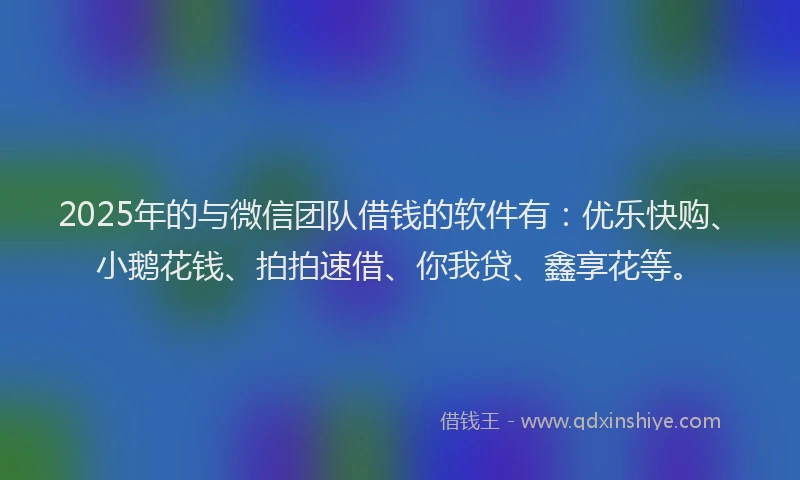 2025年的与微信团队借钱的软件有：优乐快购、小鹅花钱、拍拍速借、你我贷、鑫享花等。