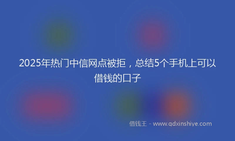2025年热门中信网点被拒，总结5个手机上可以借钱的口子