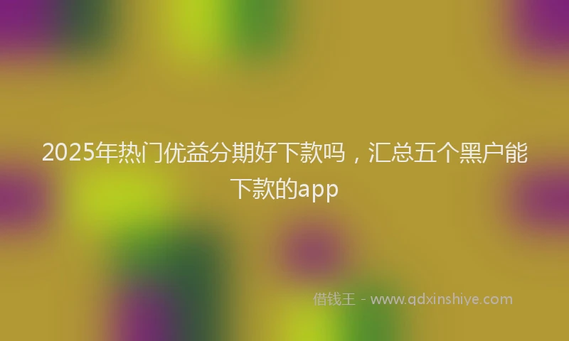 2025年热门优益分期好下款吗，汇总五个黑户能下款的app