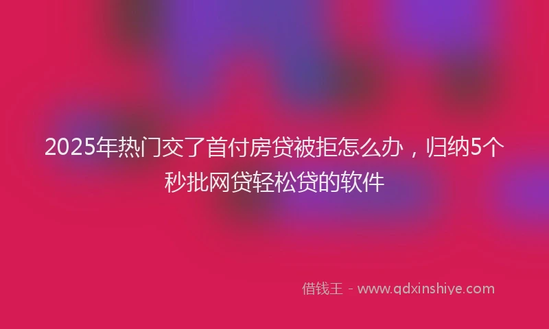 2025年热门交了首付房贷被拒怎么办，归纳5个秒批网贷轻松贷的软件