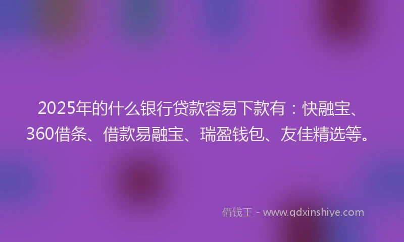 2025年的什么银行贷款容易下款有：快融宝、360借条、借款易融宝、瑞盈钱包、友佳精选等。