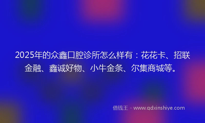 2025年的众鑫口腔诊所怎么样有：花花卡、招联金融、鑫诚好物、小牛金条、尔集商城等。